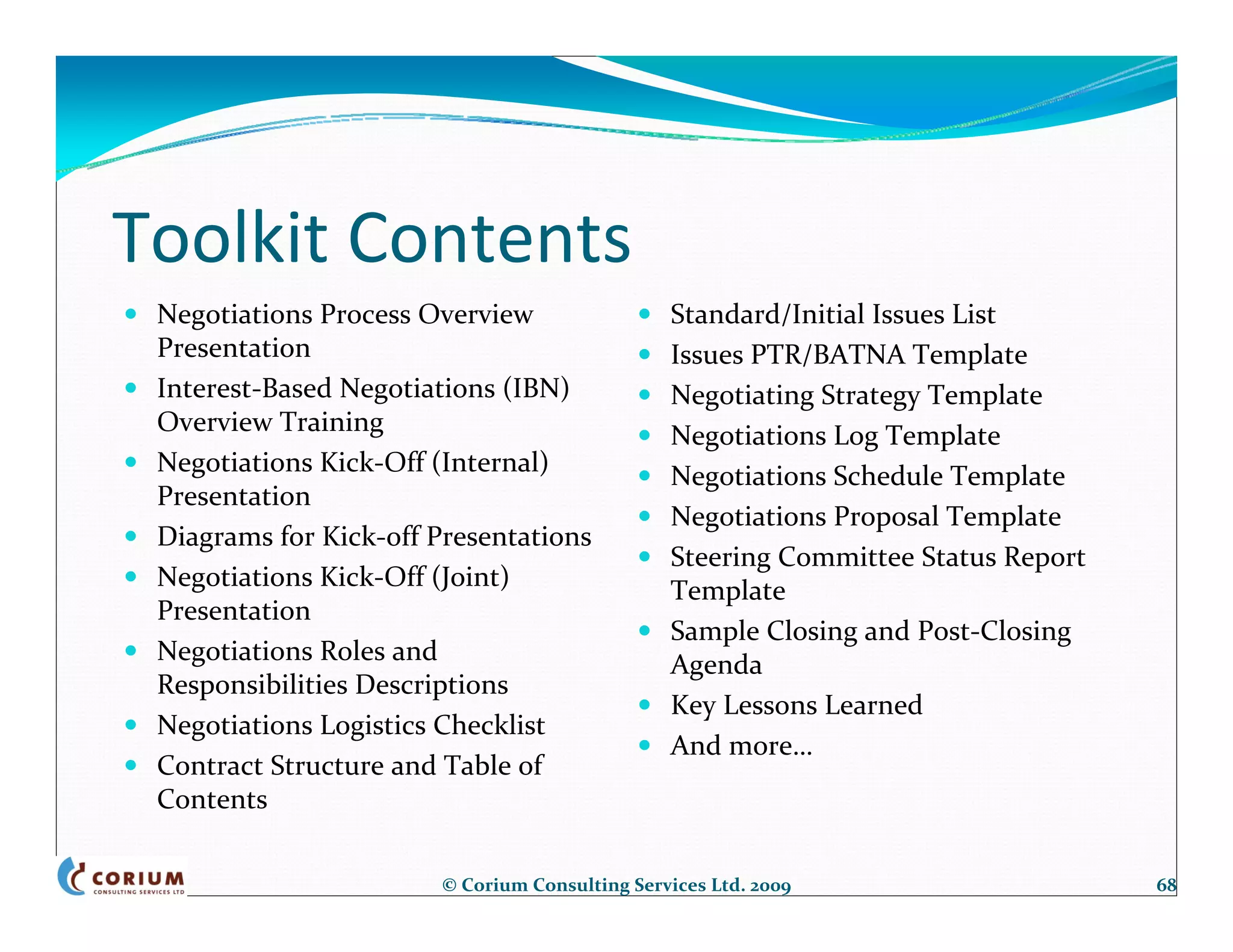 Toolkit Contents
 Negotiations Process Overview                 Standard/Initial Issues List
 Presentation                                  Issues PTR/BATNA Template
 Interest‐Based Negotiations (IBN)             Negotiating Strategy Template
 Overview Training                             Negotiations Log Template
 Negotiations Kick‐Off (Internal)              Negotiations Schedule Template
 Presentation
                                               Negotiations Proposal Template
 Diagrams for Kick‐off Presentations
                                               Steering Committee Status Report 
 Negotiations Kick‐Off (Joint)                 Template
 Presentation
                                               Sample Closing and Post‐Closing 
 Negotiations Roles and                        Agenda
 Responsibilities Descriptions
                                               Key Lessons Learned
 Negotiations Logistics Checklist
                                               And more…
 Contract Structure and Table of 
 Contents

                       © Corium Consulting Services Ltd. 2009                      68
 