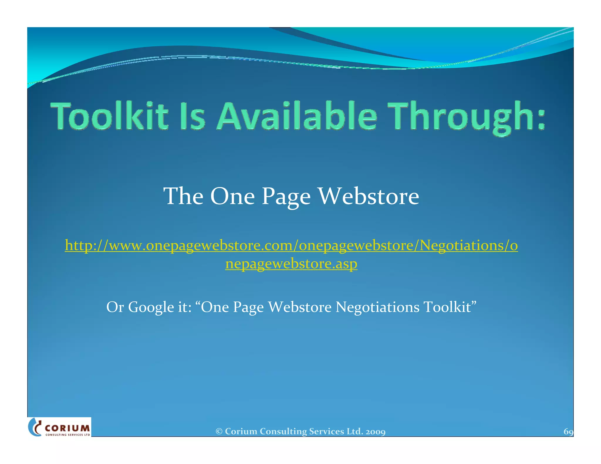 The One Page Webstore
http://www.onepagewebstore.com/onepagewebstore/Negotiations/o
                     nepagewebstore.asp

     Or Google it: “One Page Webstore Negotiations Toolkit”




                    © Corium Consulting Services Ltd. 2009      69
 