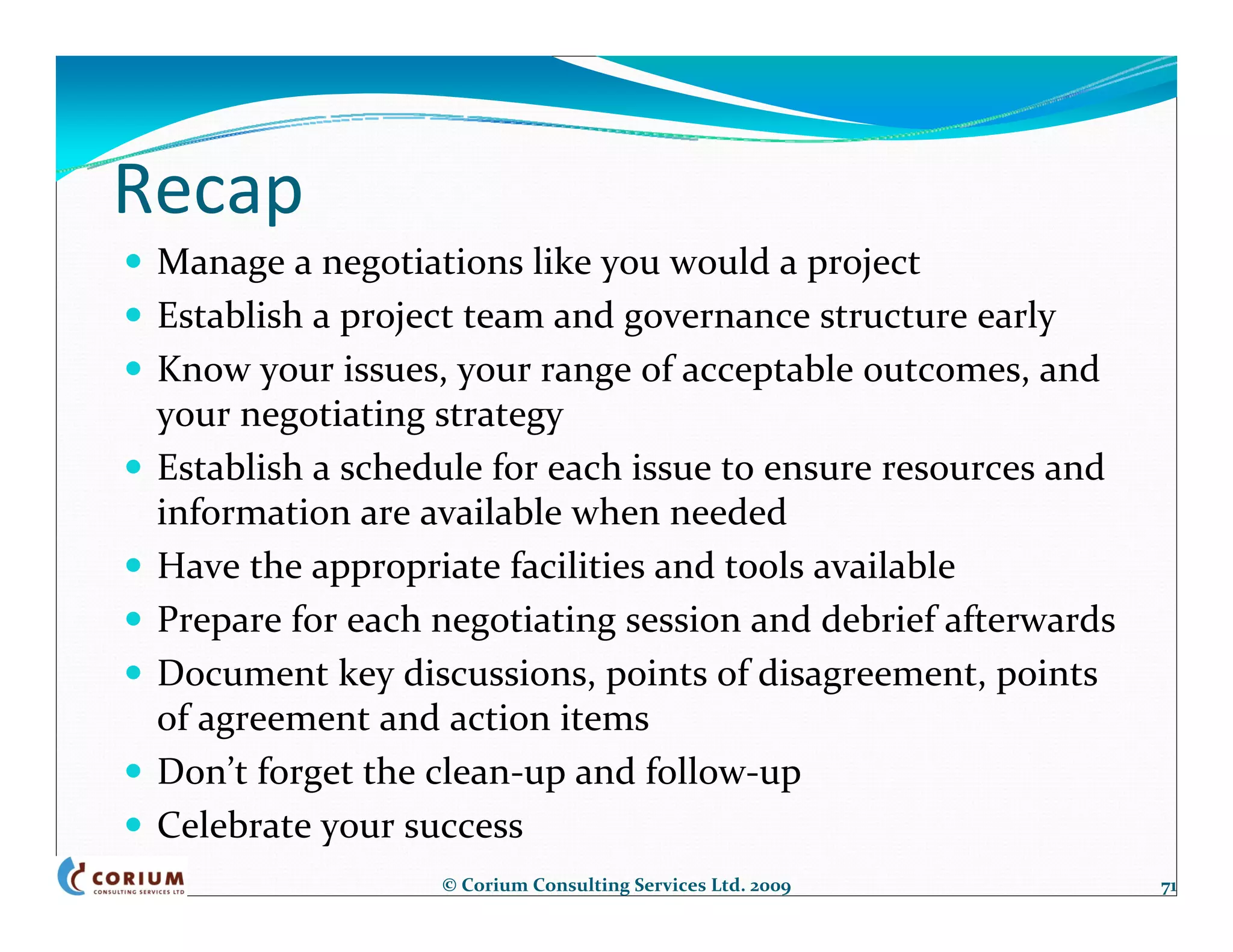 Recap
 Manage a negotiations like you would a project
 Establish a project team and governance structure early
 Know your issues, your range of acceptable outcomes, and 
 your negotiating strategy
 Establish a schedule for each issue to ensure resources and 
 information are available when needed
 Have the appropriate facilities and tools available
 Prepare for each negotiating session and debrief afterwards
 Document key discussions, points of disagreement, points 
 of agreement and action items
 Don’t forget the clean‐up and follow‐up
 Celebrate your success
                  © Corium Consulting Services Ltd. 2009        71
 