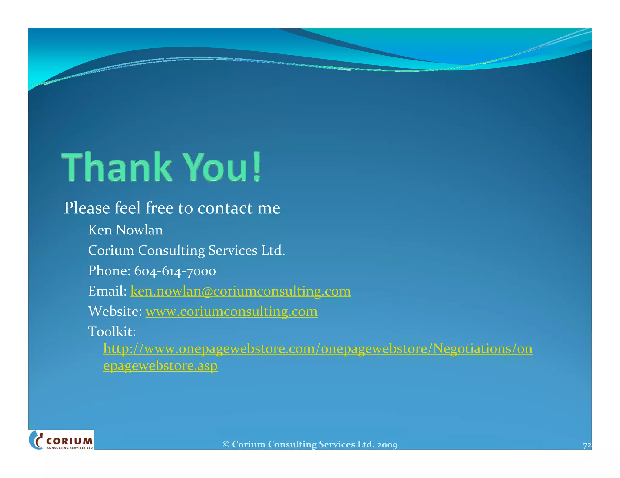 Please feel free to contact me
   Ken Nowlan
   Corium Consulting Services Ltd.
   Phone: 604‐614‐7000
   Email: ken.nowlan@coriumconsulting.com
   Website: www.coriumconsulting.com
   Toolkit:
     http://www.onepagewebstore.com/onepagewebstore/Negotiations/on
     epagewebstore.asp




                      © Corium Consulting Services Ltd. 2009          72
 
