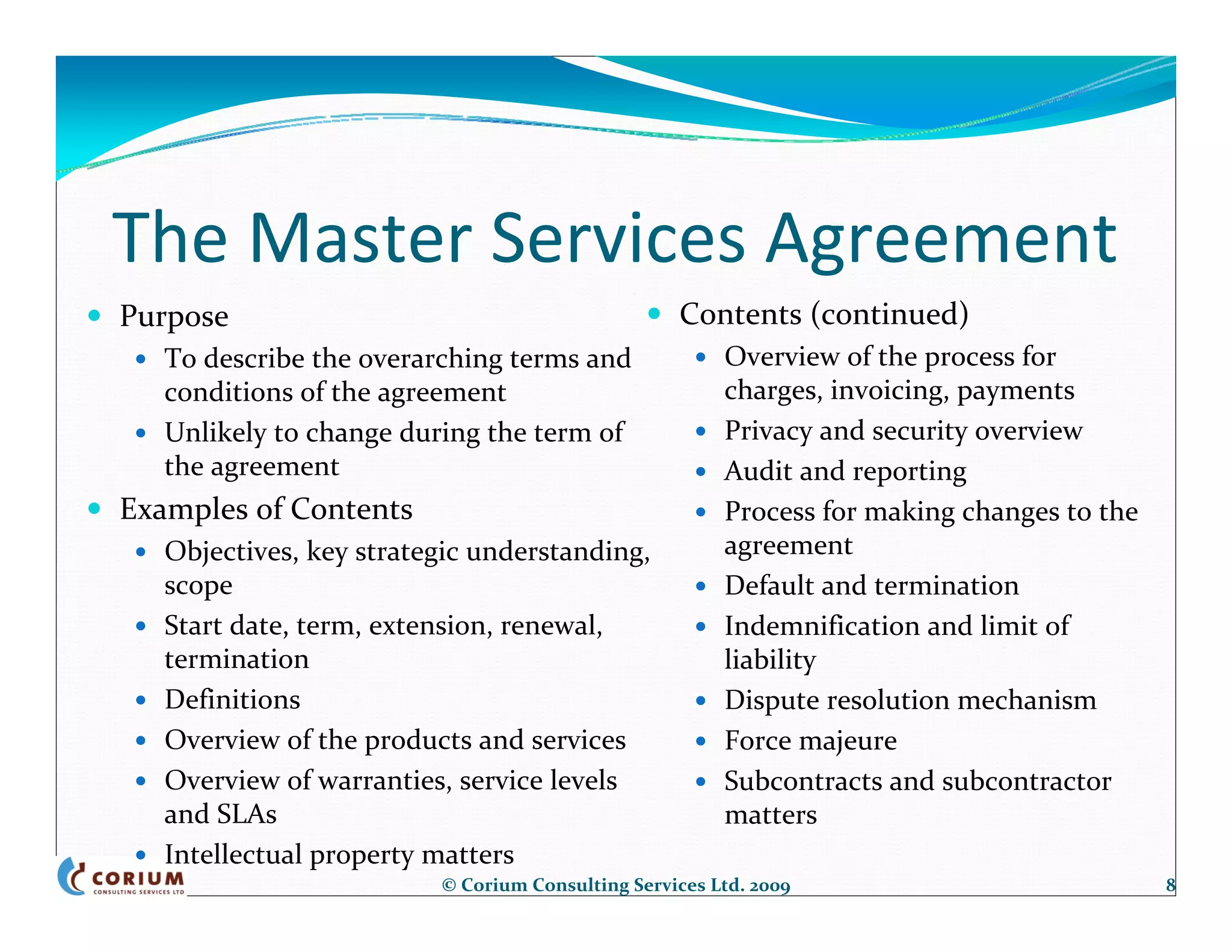 The Master Services Agreement
Purpose                                            Contents (continued)
   To describe the overarching terms and                Overview of the process for 
   conditions of the agreement                          charges, invoicing, payments
   Unlikely to change during the term of                Privacy and security overview
   the agreement                                        Audit and reporting
Examples of Contents                                    Process for making changes to the 
   Objectives, key strategic understanding,             agreement
   scope                                                Default and termination
   Start date, term, extension, renewal,                Indemnification and limit of 
   termination                                          liability
   Definitions                                          Dispute resolution mechanism
   Overview of the products and services                Force majeure
   Overview of warranties, service levels               Subcontracts and subcontractor 
   and SLAs                                             matters
   Intellectual property matters
                          © Corium Consulting Services Ltd. 2009                             8
 