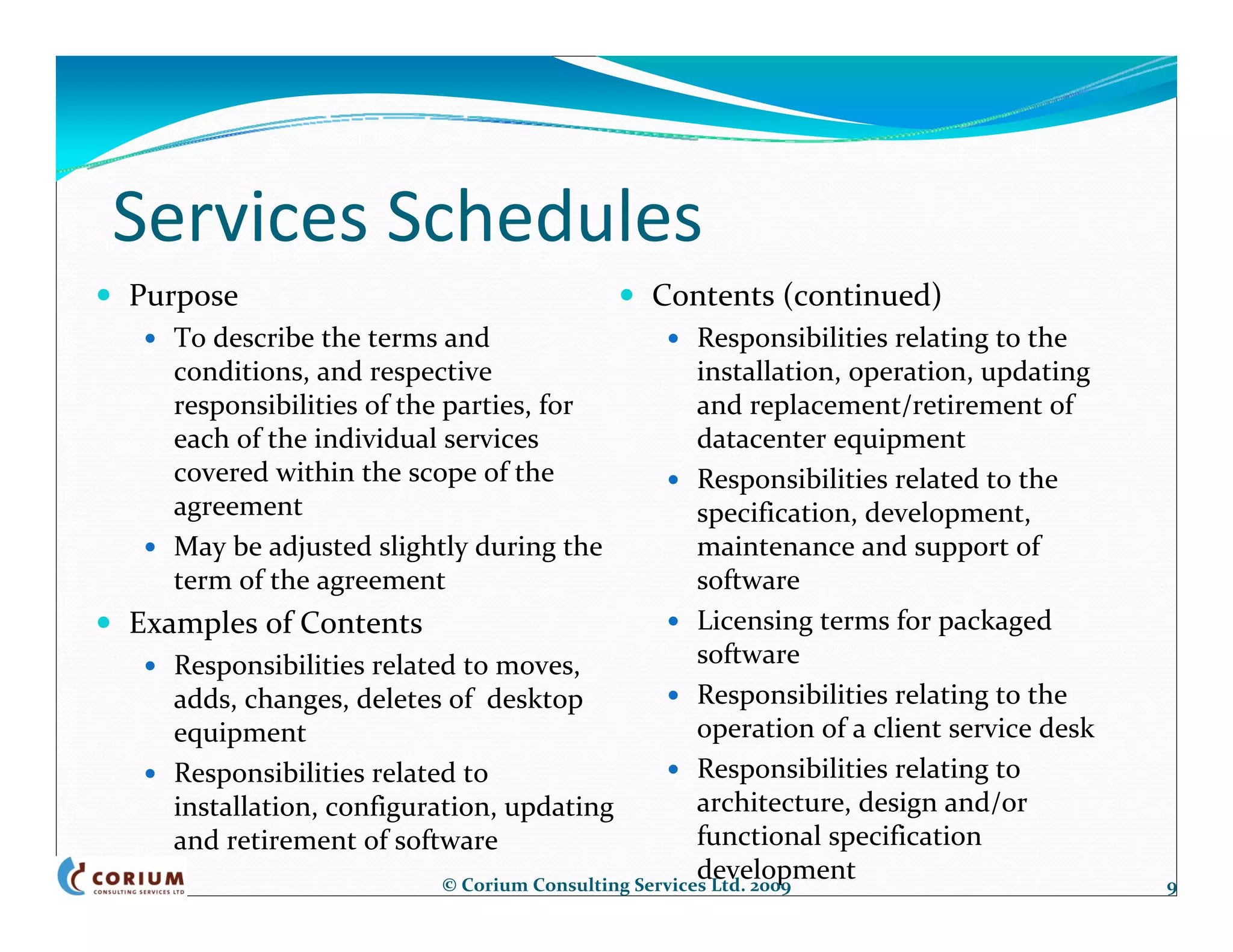 Services Schedules
Purpose                                        Contents (continued)
    To describe the terms and                        Responsibilities relating to the 
    conditions, and respective                       installation, operation, updating  
    responsibilities of the parties, for             and replacement/retirement of 
    each of the individual services                  datacenter equipment
    covered within the scope of the                  Responsibilities related to the 
    agreement                                        specification, development, 
    May be adjusted slightly during the              maintenance and support of 
    term of the agreement                            software
Examples of Contents                                 Licensing terms for packaged 
   Responsibilities related to moves,                software
   adds, changes, deletes of  desktop                Responsibilities relating to the 
   equipment                                         operation of a client service desk
   Responsibilities related to                       Responsibilities relating to 
   installation, configuration, updating             architecture, design and/or 
   and retirement of software                        functional specification 
                                                     development
                          © Corium Consulting Services Ltd. 2009                           9
 