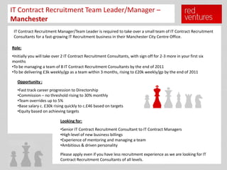IT Contract Recruitment Team Leader/Manager –
Manchester
 IT Contract Recruitment Manager/Team Leader is required to take over a small team of IT Contract Recruitment
 Consultants for a fast-growing IT Recruitment business in their Manchester City Centre Office.

Role:
•Initially you will take over 2 IT Contract Recruitment Consultants, with sign off for 2-3 more in your first six
months
•To be managing a team of 8 IT Contract Recruitment Consultants by the end of 2011
•To be delivering £3k weekly/gp as a team within 3 months, rising to £20k weekly/gp by the end of 2011

   Opportunity :
   •Fast track career progression to Directorship
   •Commission – no threshold rising to 30% monthly
   •Team overrides up to 5%
   •Base salary c. £30k rising quickly to c.£46 based on targets
   •Equity based on achieving targets

                            Looking for:
                            •Senior IT Contract Recruitment Consultant to IT Contract Managers
                            •High level of new business billings
                            •Experience of mentoring and managing a team
                            •Ambitious & driven personality

                            Please apply even if you have less recruitment experience as we are looking for IT
                            Contract Recruitment Consultants of all levels.
 