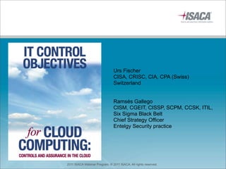 Urs Fischer
                               CISA, CRISC, CIA, CPA (Swiss)
                               Switzerland


                               Ramsés Gallego
                               CISM, CGEIT, CISSP, SCPM, CCSK, ITIL,
                               Six Sigma Black Belt
                               Chief Strategy Officer
                               Entelgy Security practice




2011 ISACA Webinar Program. © 2011 ISACA. All rights reserved.
 