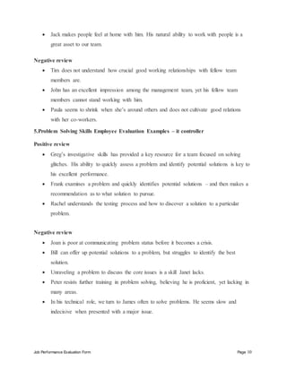 Job Performance Evaluation Form Page 10
 Jack makes people feel at home with him. His natural ability to work with people is a
great asset to our team.
Negative review
 Tim does not understand how crucial good working relationships with fellow team
members are.
 John has an excellent impression among the management team, yet his fellow team
members cannot stand working with him.
 Paula seems to shrink when she’s around others and does not cultivate good relations
with her co-workers.
5.Problem Solving Skills Employee Evaluation Examples – it controller
Positive review
 Greg’s investigative skills has provided a key resource for a team focused on solving
glitches. His ability to quickly assess a problem and identify potential solutions is key to
his excellent performance.
 Frank examines a problem and quickly identifies potential solutions – and then makes a
recommendation as to what solution to pursue.
 Rachel understands the testing process and how to discover a solution to a particular
problem.
Negative review
 Joan is poor at communicating problem status before it becomes a crisis.
 Bill can offer up potential solutions to a problem, but struggles to identify the best
solution.
 Unraveling a problem to discuss the core issues is a skill Janet lacks.
 Peter resists further training in problem solving, believing he is proficient, yet lacking in
many areas.
 In his technical role, we turn to James often to solve problems. He seems slow and
indecisive when presented with a major issue.
 