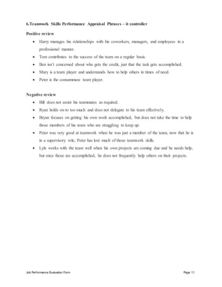 Job Performance Evaluation Form Page 11
6.Teamwork Skills Performance Appraisal Phrases – it controller
Positive review
 Harry manages his relationships with his coworkers, managers, and employees in a
professional manner.
 Tom contributes to the success of the team on a regular basis.
 Ben isn’t concerned about who gets the credit, just that the task gets accomplished.
 Mary is a team player and understands how to help others in times of need.
 Peter is the consummate team player.
Negative review
 Bill does not assist his teammates as required.
 Ryan holds on to too much and does not delegate to his team effectively.
 Bryan focuses on getting his own work accomplished, but does not take the time to help
those members of his team who are struggling to keep up.
 Peter was very good at teamwork when he was just a member of the team, now that he is
in a supervisory role, Peter has lost much of those teamwork skills.
 Lyle works with the team well when his own projects are coming due and he needs help,
but once those are accomplished, he does not frequently help others on their projects.
 