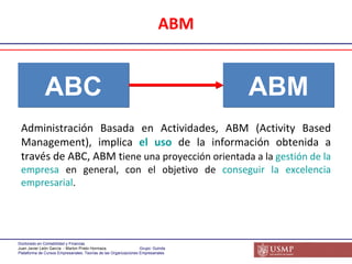 ABM ABC ABM Administración Basada en Actividades, ABM (Activity Based Management), implica  el uso  de la información obtenida a través de ABC, ABM t iene una proyección orientada a la  gestión de la empresa  en general, con el objetivo de  conseguir la excelencia empresarial . 