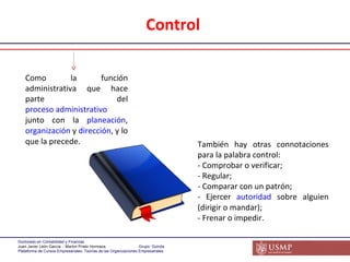 Como la función administrativa que hace parte del  proceso administrativo  junto con la  planeación ,  organización  y  dirección , y lo que la precede.  También hay otras connotaciones para la palabra control: - Comprobar o verificar;  - Regular;  - Comparar con un patrón;  - Ejercer  autoridad  sobre alguien (dirigir o mandar);  - Frenar o impedir. Control  
