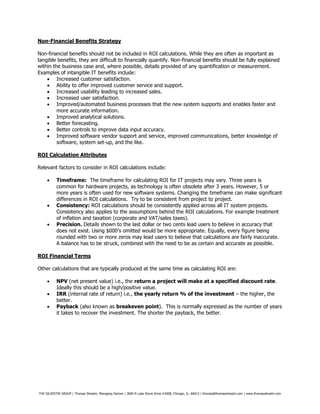 THE SILVESTRI GROUP | Thomas Silvestri, Managing Partner | 3600 N Lake Shore Drive #2608, Chicago, IL. 60613 | thomas@thomassilvestri.com | www.thomassilvestri.com
Non-Financial Benefits Strategy
Non-financial benefits should not be included in ROI calculations. While they are often as important as
tangible benefits, they are difficult to financially quantify. Non-financial benefits should be fully explained
within the business case and, where possible, details provided of any quantification or measurement.
Examples of intangible IT benefits include:
 Increased customer satisfaction.
 Ability to offer improved customer service and support.
 Increased usability leading to increased sales.
 Increased user satisfaction.
 Improved/automated business processes that the new system supports and enables faster and
more accurate information.
 Improved analytical solutions.
 Better forecasting.
 Better controls to improve data input accuracy.
 Improved software vendor support and service, improved communications, better knowledge of
software, system set-up, and the like.
ROI Calculation Attributes
Relevant factors to consider in ROI calculations include:
 Timeframe: The timeframe for calculating ROI for IT projects may vary. Three years is
common for hardware projects, as technology is often obsolete after 3 years. However, 5 or
more years is often used for new software systems. Changing the timeframe can make significant
differences in ROI calculations. Try to be consistent from project to project.
 Consistency: ROI calculations should be consistently applied across all IT system projects.
Consistency also applies to the assumptions behind the ROI calculations. For example treatment
of inflation and taxation (corporate and VAT/sales taxes).
 Precision. Details shown to the last dollar or two cents lead users to believe in accuracy that
does not exist. Using $000’s omitted would be more appropriate. Equally, every figure being
rounded with two or more zeros may lead users to believe that calculations are fairly inaccurate.
A balance has to be struck, combined with the need to be as certain and accurate as possible.
ROI Financial Terms
Other calculations that are typically produced at the same time as calculating ROI are:
 NPV (net present value) i.e., the return a project will make at a specified discount rate.
Ideally this should be a high/positive value.
 IRR (internal rate of return) i.e., the yearly return % of the investment – the higher, the
better.
 Payback (also known as breakeven point). This is normally expressed as the number of years
it takes to recover the investment. The shorter the payback, the better.
 