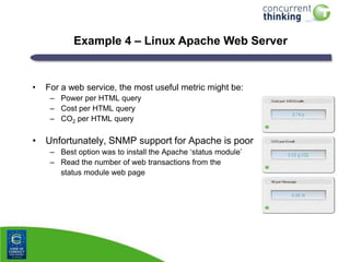Example 4 – Linux Apache Web Server

•

For a web service, the most useful metric might be:
– Power per HTML query
– Cost per HTML query
– CO2 per HTML query

• Unfortunately, SNMP support for Apache is poor
– Best option was to install the Apache „status module‟
– Read the number of web transactions from the
status module web page

 