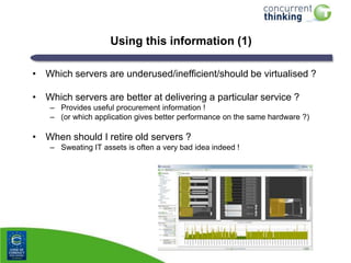 Using this information (1)
• Which servers are underused/inefficient/should be virtualised ?

• Which servers are better at delivering a particular service ?
– Provides useful procurement information !
– (or which application gives better performance on the same hardware ?)

• When should I retire old servers ?
– Sweating IT assets is often a very bad idea indeed !

 