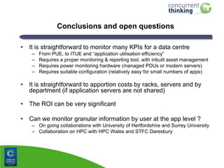 Conclusions and open questions
• It is straightforward to monitor many KPIs for a data centre
–
–
–
–

From PUE, to ITUE and “application utilisation efficiency”
Requires a proper monitoring & reporting tool, with inbuilt asset management
Requires power monitoring hardware (managed PDUs or modern servers)
Requires suitable configuration (relatively easy for small numbers of apps)

• It is straightforward to apportion costs by racks, servers and by
department (if application servers are not shared)
• The ROI can be very significant
• Can we monitor granular information by user at the app level ?
– On going collaborations with University of Hertfordshire and Surrey University
– Collaboration on HPC with HPC Wales and STFC Daresbury

 