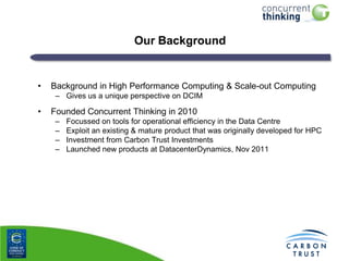 Our Background

•

Background in High Performance Computing & Scale-out Computing
– Gives us a unique perspective on DCIM

•

Founded Concurrent Thinking in 2010
–
–
–
–

Focussed on tools for operational efficiency in the Data Centre
Exploit an existing & mature product that was originally developed for HPC
Investment from Carbon Trust Investments
Launched new products at DatacenterDynamics, Nov 2011

 
