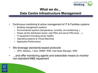 What we do…
Data Centre Infrastructure Management
•

Continuous monitoring & active management of IT & Facilities systems
–
–
–
–
–
–

Building management systems
Environmental systems (temperature, humidity, air-conditioning..)
Power (at the distribution board, rack PDU and server PSU level …)
IT equipment (including server health)
Operating systems & Virtual Machines
Application Performance

• We leverage standards-based protocols
– OPC, Modbus, 1-wire, SNMP, IPMI, Intel Node Manager, WMI

• …and offer monitoring agents and extensible means to monitor
non-standard M&E equipment

 