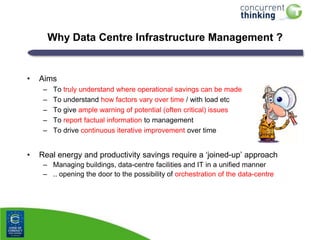 Why Data Centre Infrastructure Management ?

•

Aims
–
–
–
–
–

•

To truly understand where operational savings can be made
To understand how factors vary over time / with load etc
To give ample warning of potential (often critical) issues
To report factual information to management
To drive continuous iterative improvement over time

Real energy and productivity savings require a „joined-up‟ approach
– Managing buildings, data-centre facilities and IT in a unified manner
– .. opening the door to the possibility of orchestration of the data-centre

 
