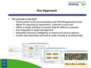 Our Approach
• We provide a tool that:
–
–
–
–
–
–

Tracks power to the server/network (and OS/VM/application) level
Allows for reporting by department, customer or end-user
Offers a simple interface to present data for different purposes
Has integrated IT asset management
Generates business intelligence on end-to-end service delivery
Is both user-extensible and built to scale (visually & architecturally)

 