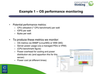 Example 1 – OS performance monitoring

•

Potential performance metrics:
– CPU utilisation (* CPU benchmark) per watt
– IOPS per watt
– Bytes per watt

• To produce these metrics we monitor:
–
–
–
–

OS metrics via SNMP (Linux/MS) or WMI (MS)
Server power usage (via a managed PDU or IPMI)
(CPU benchmark figure)
Power overhead for cooling and power
distribution etc (and apportion this for this
server)
– Power cost (at different times)

 