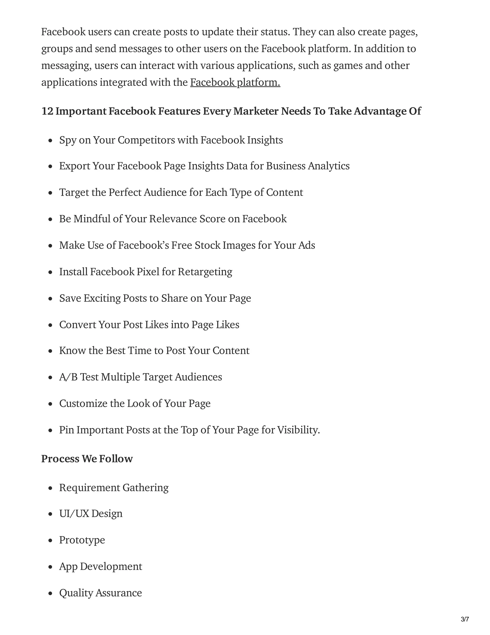03/02/2021 How much does it cost to make an app like Facebook? | byShravanthi chItturi | Feb, 2021 | Medium
https://medium.com/@shravanthich14375/how-much-does-it-cost-to-make-an-app-like-facebook-db5b4c0d192d 3/7
Facebook users can create posts to update their status. They can also create pages,
groups and send messages to other users on the Facebook platform. In addition to
messaging, users can interact with various applications, such as games and other
applications integrated with the Facebook platform.
12 Important Facebook Features Every Marketer Needs To Take Advantage Of
Spy on Your Competitors with Facebook Insights
Export Your Facebook Page Insights Data for Business Analytics
Target the Perfect Audience for Each Type of Content
Be Mindful of Your Relevance Score on Facebook
Make Use of Facebook’s Free Stock Images for Your Ads
Install Facebook Pixel for Retargeting
Save Exciting Posts to Share on Your Page
Convert Your Post Likes into Page Likes
Know the Best Time to Post Your Content
A/B Test Multiple Target Audiences
Customize the Look of Your Page
Pin Important Posts at the Top of Your Page for Visibility.
Process We Follow
Requirement Gathering
UI/UX Design
Prototype
App Development
Quality Assurance
 