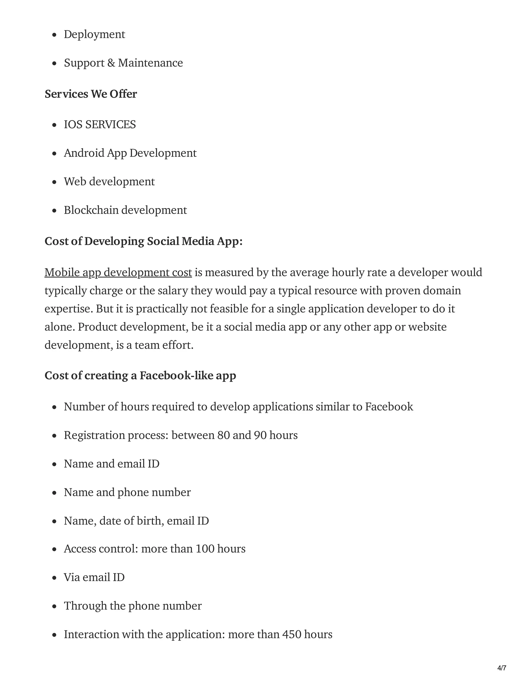 03/02/2021 How much does it cost to make an app like Facebook? | byShravanthi chItturi | Feb, 2021 | Medium
https://medium.com/@shravanthich14375/how-much-does-it-cost-to-make-an-app-like-facebook-db5b4c0d192d 4/7
Deployment
Support & Maintenance
Services We Offer
IOS SERVICES
Android App Development
Web development
Blockchain development
Cost of Developing Social Media App:
Mobile app development cost is measured by the average hourly rate a developer would
typically charge or the salary they would pay a typical resource with proven domain
expertise. But it is practically not feasible for a single application developer to do it
alone. Product development, be it a social media app or any other app or website
development, is a team effort.
Cost of creating a Facebook-like app
Number of hours required to develop applications similar to Facebook
Registration process: between 80 and 90 hours
Name and email ID
Name and phone number
Name, date of birth, email ID
Access control: more than 100 hours
Via email ID
Through the phone number
Interaction with the application: more than 450 hours
 