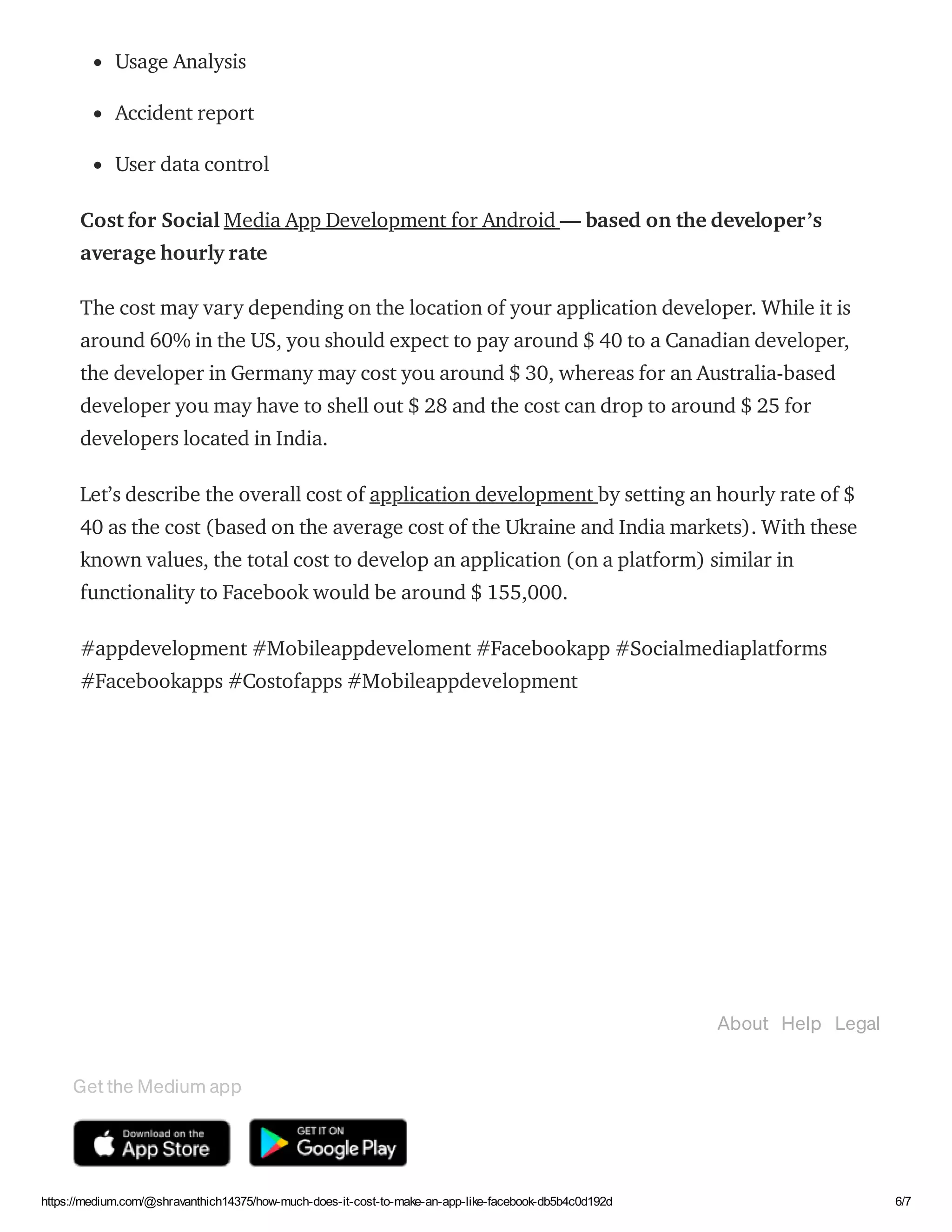 03/02/2021 How much does it cost to make an app like Facebook? | byShravanthi chItturi | Feb, 2021 | Medium
https://medium.com/@shravanthich14375/how-much-does-it-cost-to-make-an-app-like-facebook-db5b4c0d192d 6/7
Usage Analysis
Accident report
User data control
Cost for Social Media App Development for Android — based on the developer’s
average hourly rate
The cost may vary depending on the location of your application developer. While it is
around 60% in the US, you should expect to pay around $ 40 to a Canadian developer,
the developer in Germany may cost you around $ 30, whereas for an Australia-based
developer you may have to shell out $ 28 and the cost can drop to around $ 25 for
developers located in India.
Let’s describe the overall cost of application development by setting an hourly rate of $
40 as the cost (based on the average cost of the Ukraine and India markets). With these
known values, the total cost to develop an application (on a platform) similar in
functionality to Facebook would be around $ 155,000.
#appdevelopment #Mobileappdeveloment #Facebookapp #Socialmediaplatforms
#Facebookapps #Costofapps #Mobileappdevelopment
Appdevelopmentinbangalore Facebook
About Help Legal
Get the Medium app
 