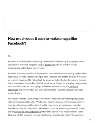 https://medium.com/@shravanthich14375/how-much-does-it-cost-to-make-an-app-like-facebook-db5b4c0d192d 1/7
bout
Howmuch doesit cost tomake an applike
Facebook?
Shravanthi chItturi Just now · 4 min read
Hi,
Facebook is another social networking site that is already used by many people around
the world. It is used by people of all ages. Facebook is also an effective way to
communicate and be heard by everyone.
Facebook has many members. Everyone who uses the Internet has already registered on
the popular website. Some people open their Facebook account the moment they wake
up to receive updates. They also check their account before bed or the moment they get
home from school or the office. So their activities are limited because they can’t just take
their personal computers and laptops with them. Because of this, the Facebook
application was developed so that users can install the Facebook application on their
mobile devices.
The success of Mark Zuckerberg’s Facebook is a strong motivation for aspiring young
entrepreneurs across the globe. While many think it’s a dream only a few can achieve,
trust me, it is not impossible either. Possibly, things are a lot easier today than they
would have been for the founder of Facebook. If you are wondering how much does it
cost to develop an app like Facebook? Here’s the answer to all your questions. In this
blog, I’ve tried to provide a cost analysis of having a similar app build. The analysis is
 