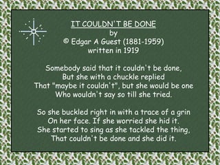IT COULDN'T BE DONEby© Edgar A Guest (1881-1959)  written in 1919Somebody said that it couldn't be done, But she with a chuckle replied That "maybe it couldn't", but she would be one Who wouldn't say so till she tried. So she buckled right in with a trace of a grin On her face. If she worried she hid it. She started to sing as she tackled the thing, That couldn't be done and she did it. 