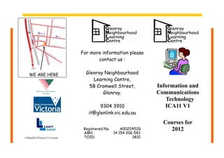 For more information please
                                       contact us :


   WE ARE HERE                    Glenroy Neighbourhood
                                     Learning Centre,
                                   5B Cromwell Street,           Information and
                                         Glenroy.                Communications
                                                                    Technology
                                        9304 3910                   ICA11 V1
                                   it@glenlink.vic.edu.au

                                                                   Courses for
                                 Registered No.     A0022452G        2012
                                 ABN:           14 154 206 543
ZData2012/Flyers/I.T.Courses    TOID:                    3831
 