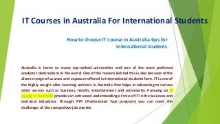 IT Courses in Australia For International Students
How to choose IT course in Australia tips for
international students
Australia is home to many top-ranked universities and one of the most preferred
academic destinations in the world. One of the reasons behind this is also because of the
diverse range of courses and exposure offered to international students here. IT is one of
the highly sought after learning verticals in Australia that helps in advancing to various
other sectors such as business, health, entertainment and community. Pursuing an IT
course in Australia provides an enhanced understanding of role of IT in the business and
technical industries. Through PYP (Professional Year program) you can meet the
challenges of the competitive job market.
 