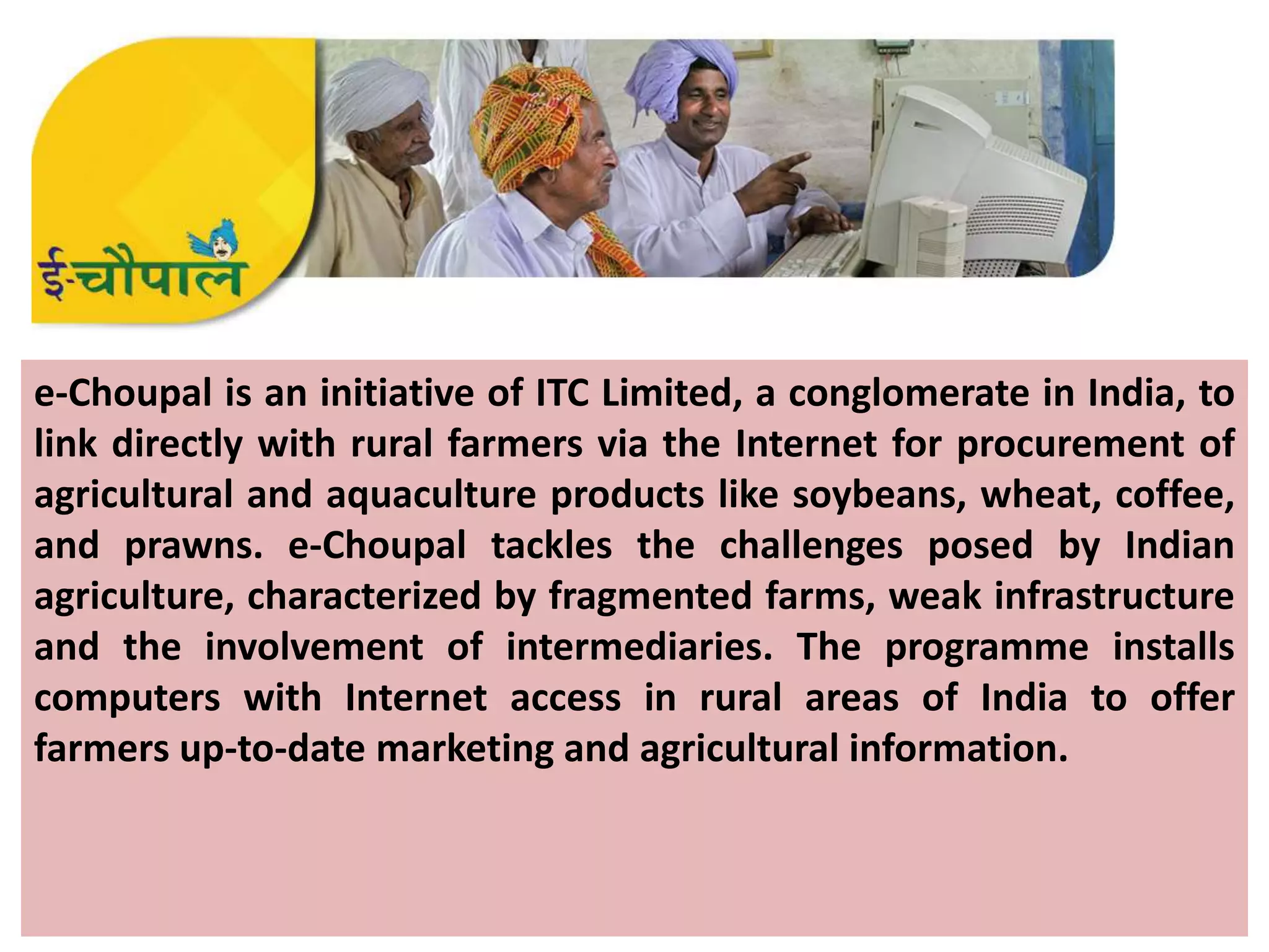 e-Choupal is an initiative of ITC Limited, a conglomerate in India, to
link directly with rural farmers via the Internet for procurement of
agricultural and aquaculture products like soybeans, wheat, coffee,
and prawns. e-Choupal tackles the challenges posed by Indian
agriculture, characterized by fragmented farms, weak infrastructure
and the involvement of intermediaries. The programme installs
computers with Internet access in rural areas of India to offer
farmers up-to-date marketing and agricultural information.
 