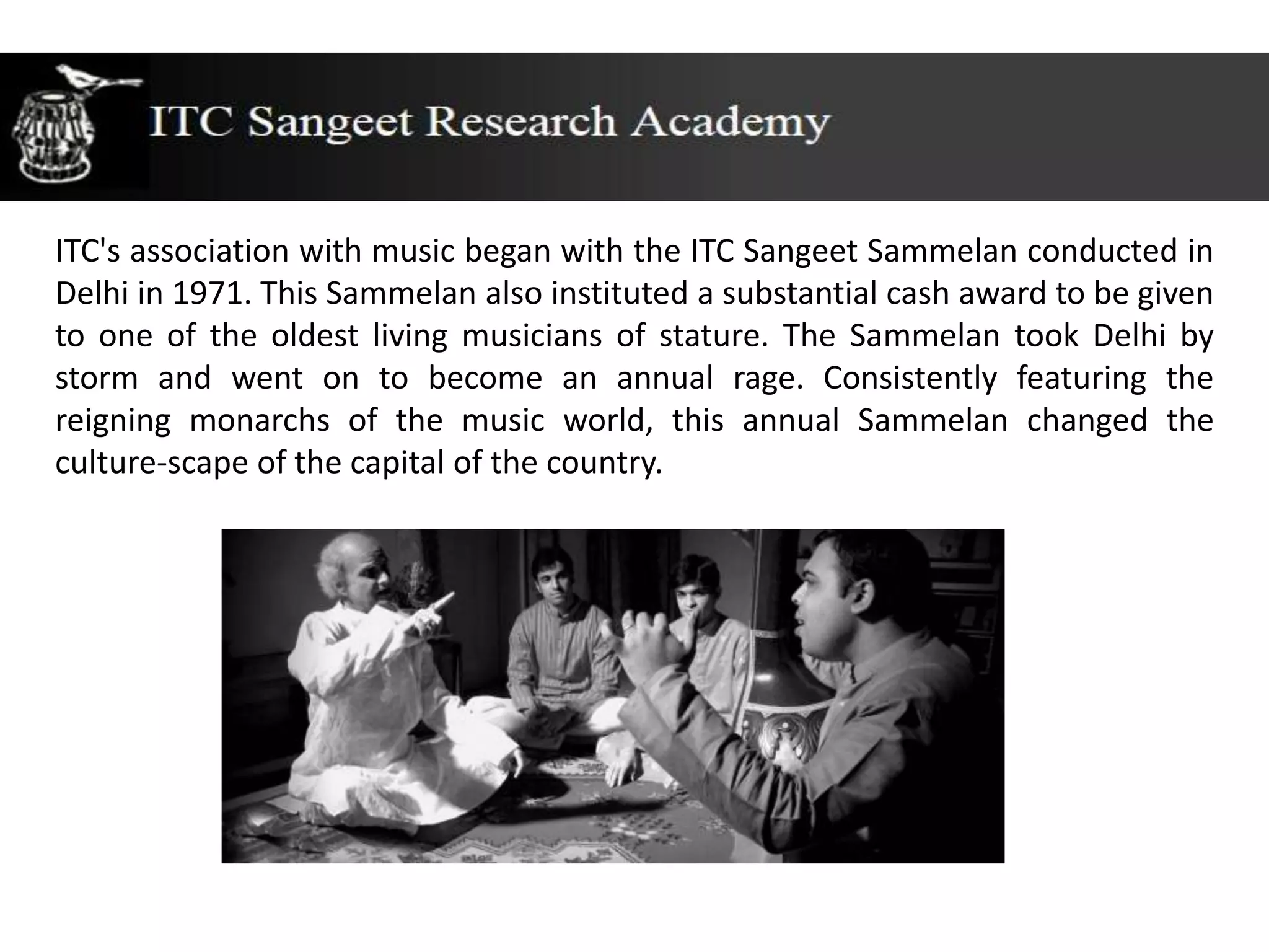 ITC's association with music began with the ITC Sangeet Sammelan conducted in
Delhi in 1971. This Sammelan also instituted a substantial cash award to be given
to one of the oldest living musicians of stature. The Sammelan took Delhi by
storm and went on to become an annual rage. Consistently featuring the
reigning monarchs of the music world, this annual Sammelan changed the
culture-scape of the capital of the country.
 
