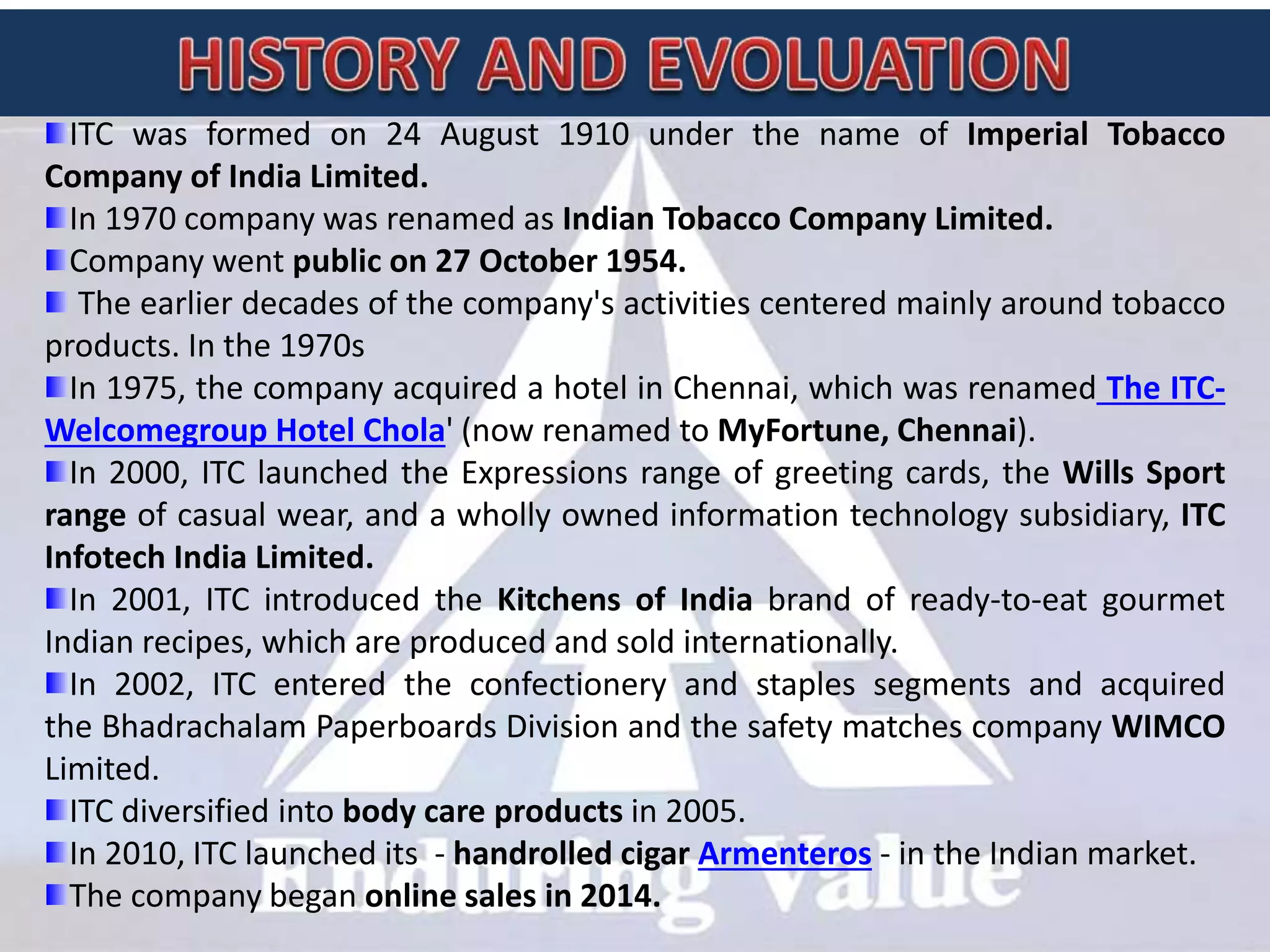 ITC was formed on 24 August 1910 under the name of Imperial Tobacco
Company of India Limited.
In 1970 company was renamed as Indian Tobacco Company Limited.
Company went public on 27 October 1954.
The earlier decades of the company's activities centered mainly around tobacco
products. In the 1970s
In 1975, the company acquired a hotel in Chennai, which was renamed The ITC-
Welcomegroup Hotel Chola' (now renamed to MyFortune, Chennai).
In 2000, ITC launched the Expressions range of greeting cards, the Wills Sport
range of casual wear, and a wholly owned information technology subsidiary, ITC
Infotech India Limited.
In 2001, ITC introduced the Kitchens of India brand of ready-to-eat gourmet
Indian recipes, which are produced and sold internationally.
In 2002, ITC entered the confectionery and staples segments and acquired
the Bhadrachalam Paperboards Division and the safety matches company WIMCO
Limited.
ITC diversified into body care products in 2005.
In 2010, ITC launched its - handrolled cigar Armenteros - in the Indian market.
The company began online sales in 2014.
 