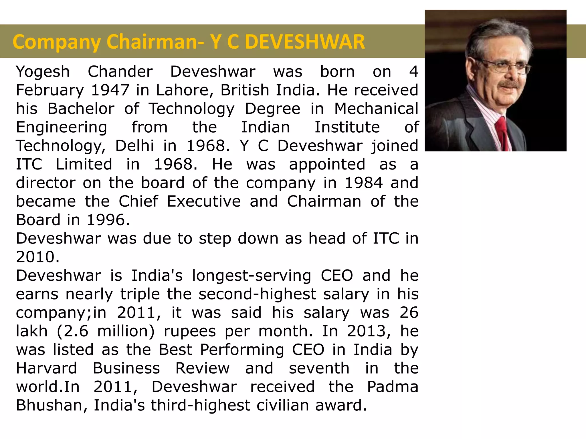 Company Chairman- Y C DEVESHWAR
Yogesh Chander Deveshwar was born on 4
February 1947 in Lahore, British India. He received
his Bachelor of Technology Degree in Mechanical
Engineering from the Indian Institute of
Technology, Delhi in 1968. Y C Deveshwar joined
ITC Limited in 1968. He was appointed as a
director on the board of the company in 1984 and
became the Chief Executive and Chairman of the
Board in 1996.
Deveshwar was due to step down as head of ITC in
2010.
Deveshwar is India's longest-serving CEO and he
earns nearly triple the second-highest salary in his
company;in 2011, it was said his salary was 26
lakh (2.6 million) rupees per month. In 2013, he
was listed as the Best Performing CEO in India by
Harvard Business Review and seventh in the
world.In 2011, Deveshwar received the Padma
Bhushan, India's third-highest civilian award.
 