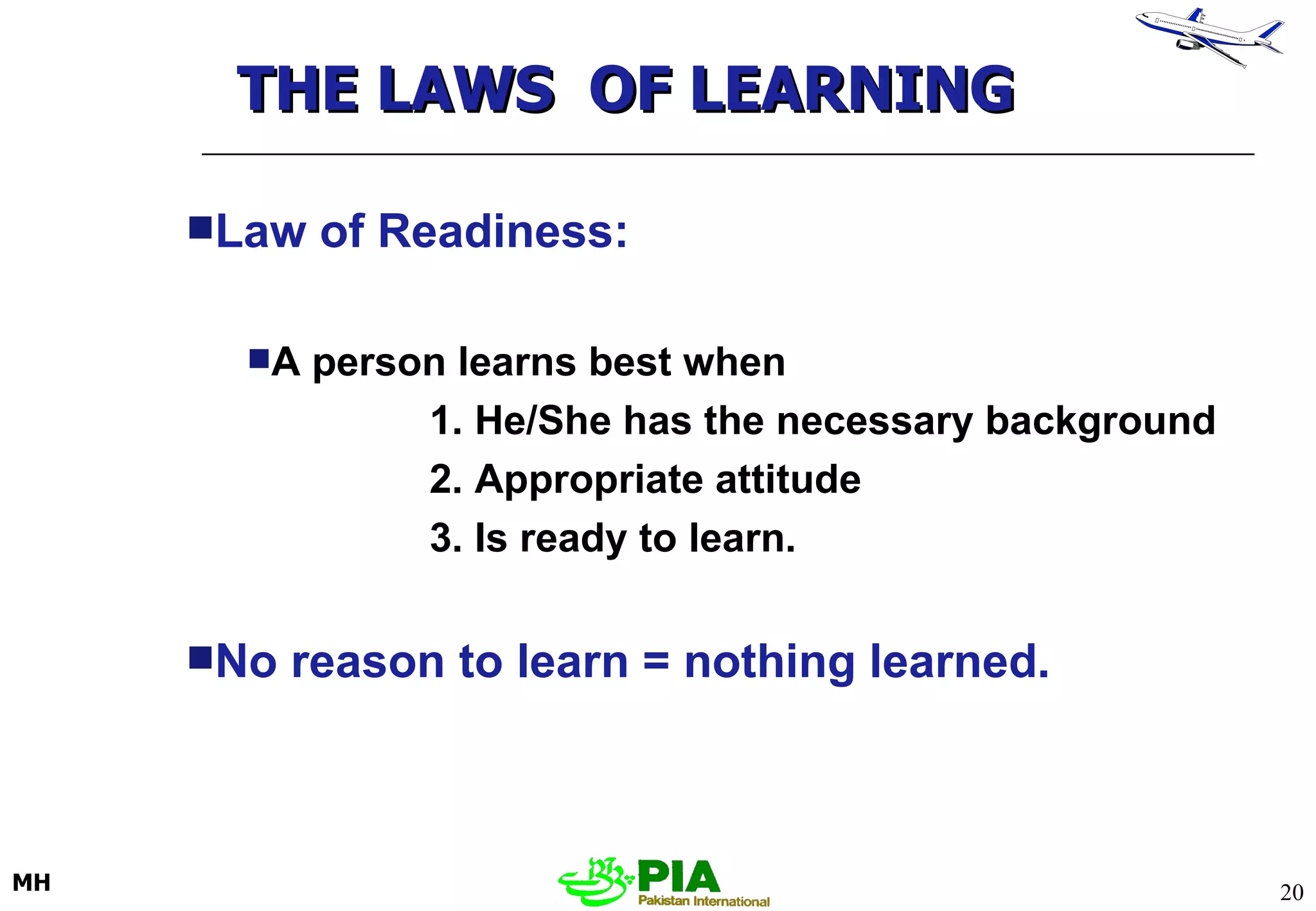 Law of Readiness: A person learns best when 1. He/She has the necessary background 2. Appropriate attitude 3. Is ready to learn. No reason to learn = nothing learned. THE LAWS  OF LEARNING 