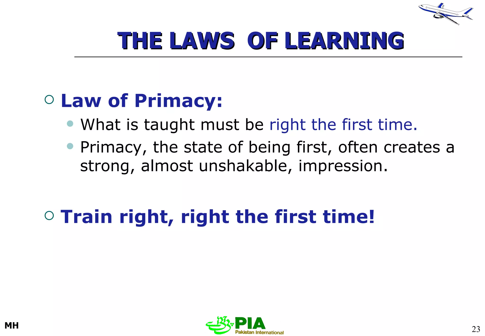 THE LAWS  OF LEARNING Law of Primacy:   What is taught must be  right the first time. Primacy, the state of being first, often creates a strong, almost unshakable, impression. Train right, right the first time! 