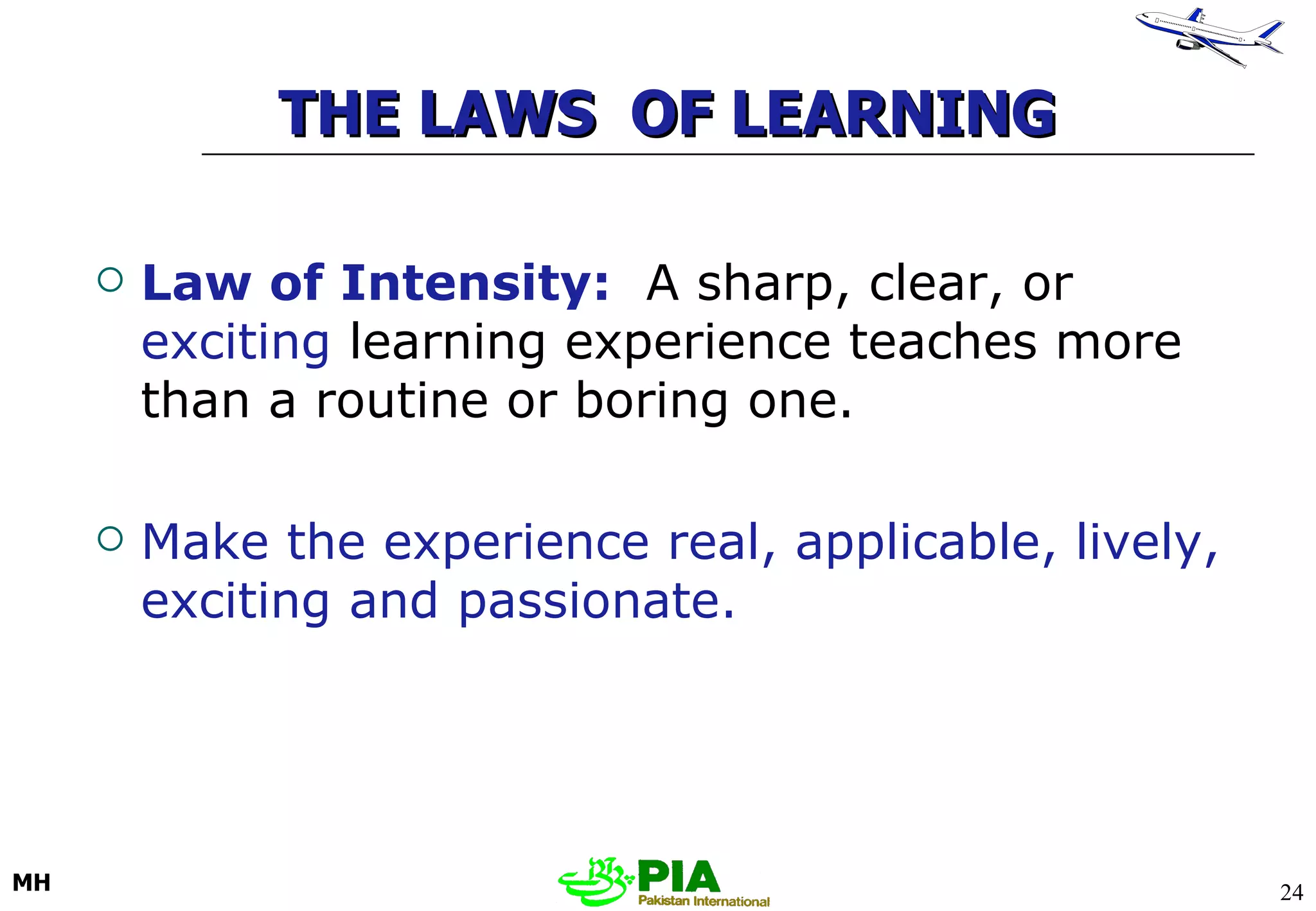 THE LAWS  OF LEARNING Law of Intensity:   A sharp, clear, or  exciting  learning experience teaches more than a routine or boring one.  Make the experience real, applicable, lively, exciting and passionate. 