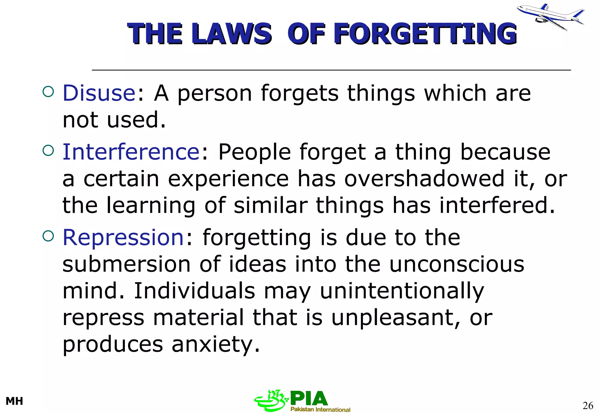THE LAWS  OF FORGETTING Disuse : A person forgets things which are not used.  Interference : People forget a thing because a certain experience has overshadowed it, or the learning of similar things has interfered.  Repression : forgetting is due to the submersion of ideas into the unconscious mind. Individuals may unintentionally repress material that is unpleasant, or produces anxiety. 