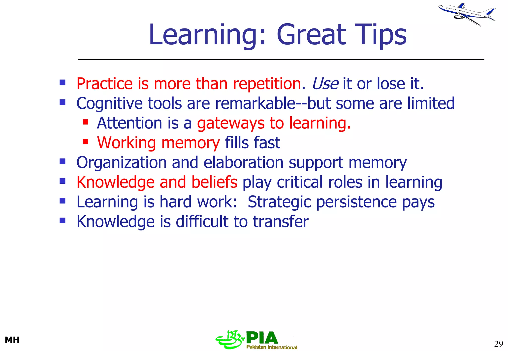 Learning: Great Tips Practice is more than repetition .  Use  it or lose it. Cognitive tools are remarkable--but some are limited Attention is a  gateways to learning. Working memory  fills fast Organization and elaboration support memory Knowledge and beliefs  play critical roles in learning Learning is hard work:  Strategic persistence pays Knowledge is difficult to transfer MH 