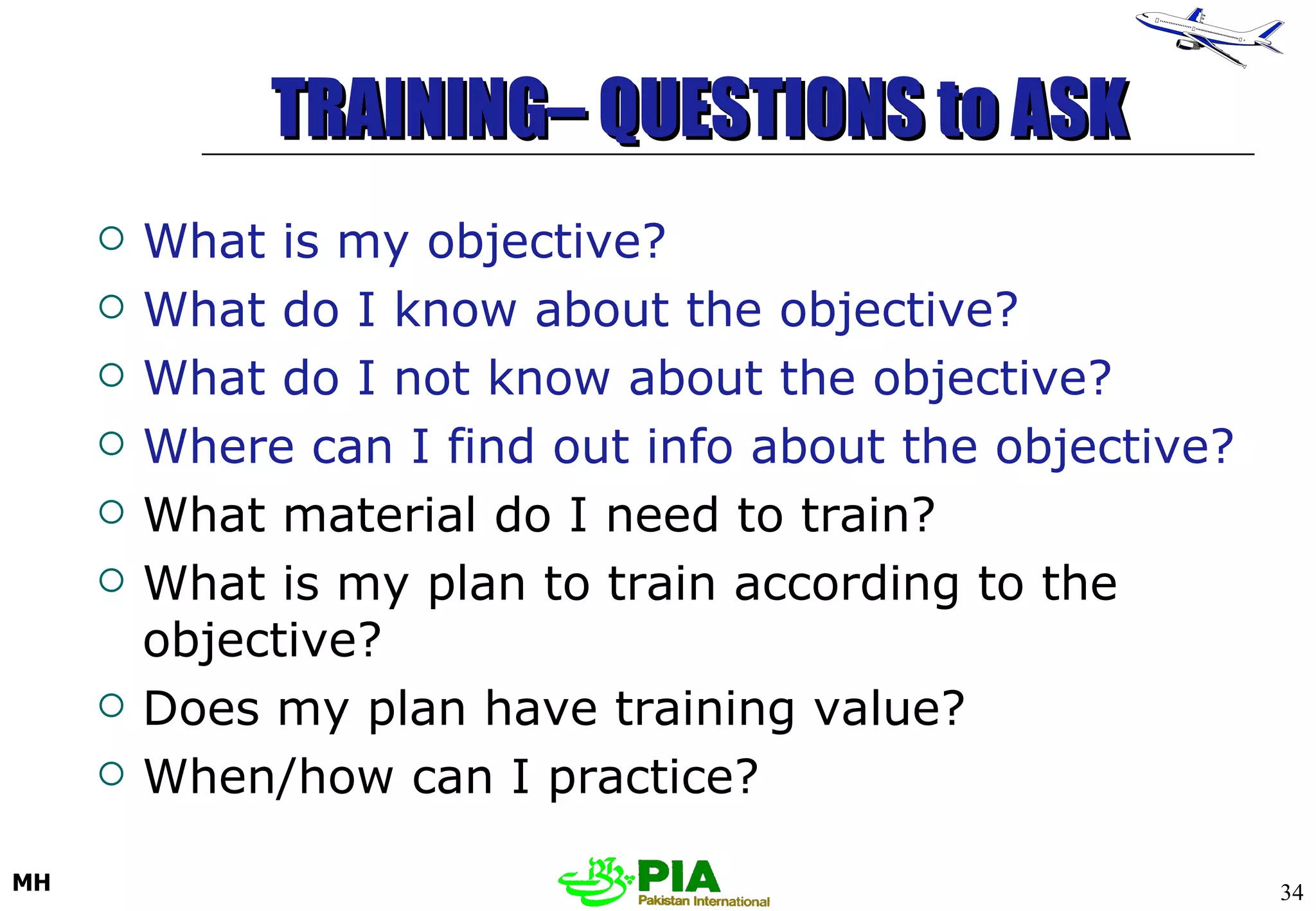 TRAINING– QUESTIONS to ASK   What is my objective? What do I know about the objective? What do I not know about the objective? Where can I find out info about the objective? What material do I need to train? What is my plan to train according to the objective? Does my plan have training value? When/how can I practice? 