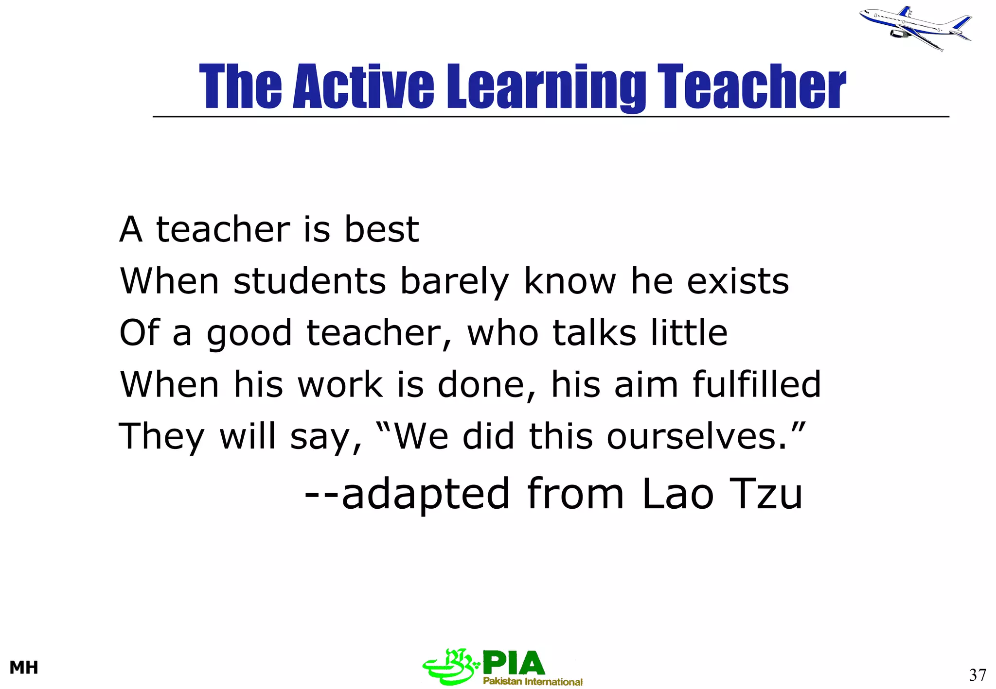 The Active Learning Teacher A teacher is best When students barely know he exists Of a good teacher, who talks little When his work is done, his aim fulfilled They will say, “We did this ourselves.” --adapted from Lao Tzu 