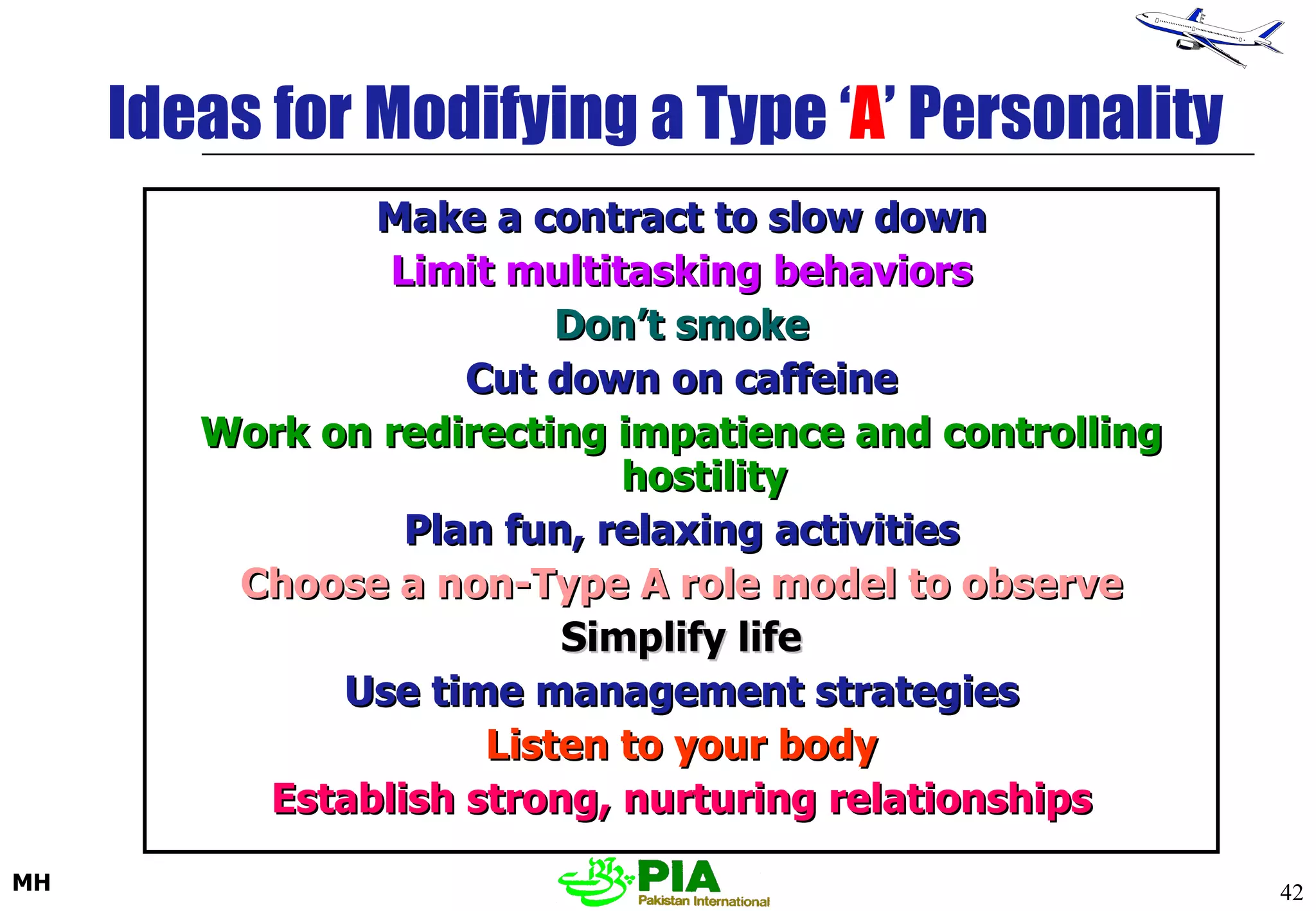 Ideas for Modifying a Type ‘ A ’ Personality Make a contract to slow down Limit multitasking behaviors Don’t smoke Cut down on caffeine Work on redirecting impatience and controlling hostility Plan fun, relaxing activities Choose a non-Type A role model to observe Simplify life Use time management strategies Listen to your body Establish strong, nurturing relationships 