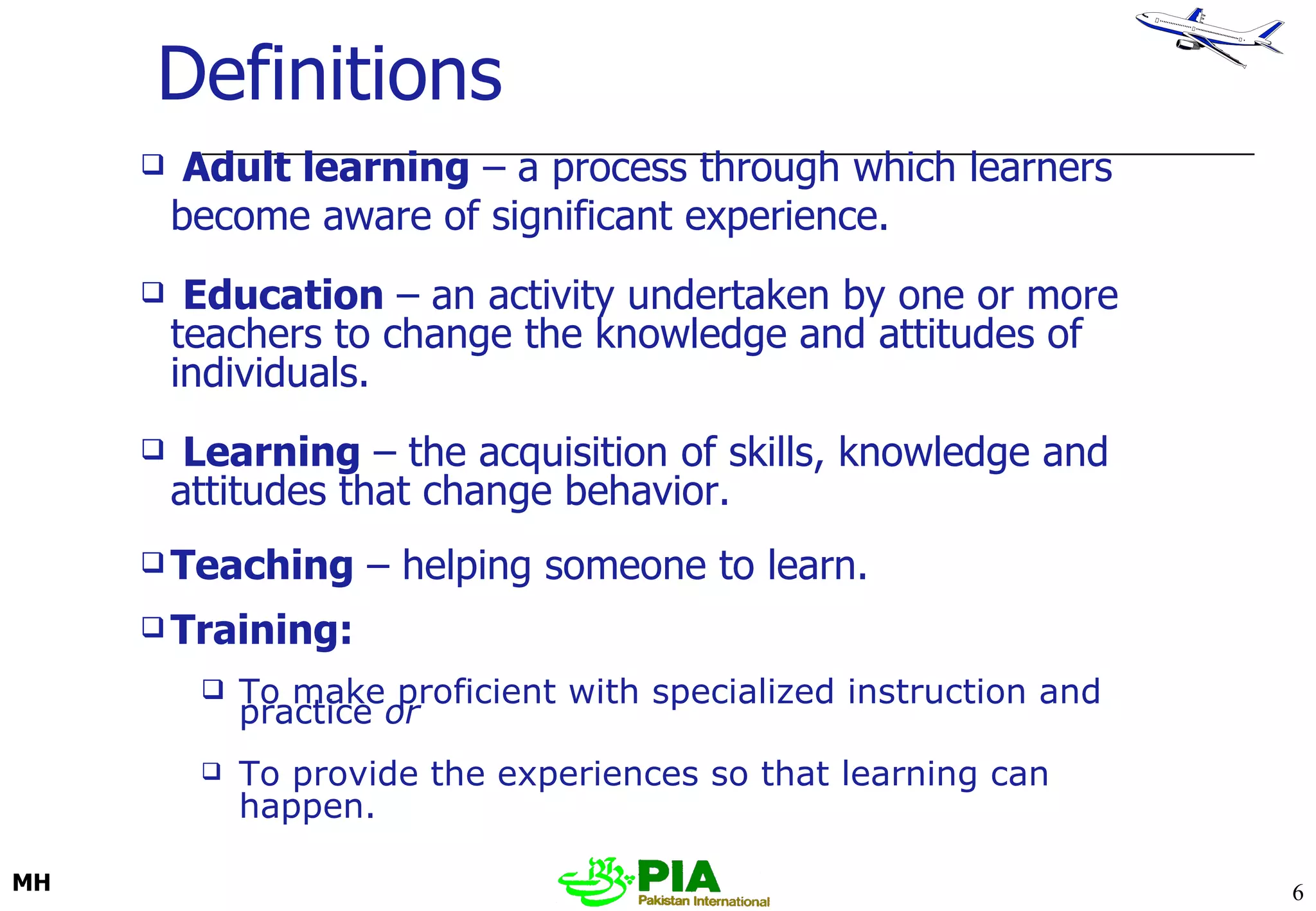 Definitions Adult learning  – a process through which learners become aware of significant experience. Education  –   an activity undertaken by one or more teachers to change the knowledge and attitudes of individuals.  Learning  –   the acquisition of skills, knowledge and attitudes that change behavior. Teaching  – helping someone to learn.  Training: To make proficient with specialized instruction and practice  or To provide the experiences so that learning can happen.   