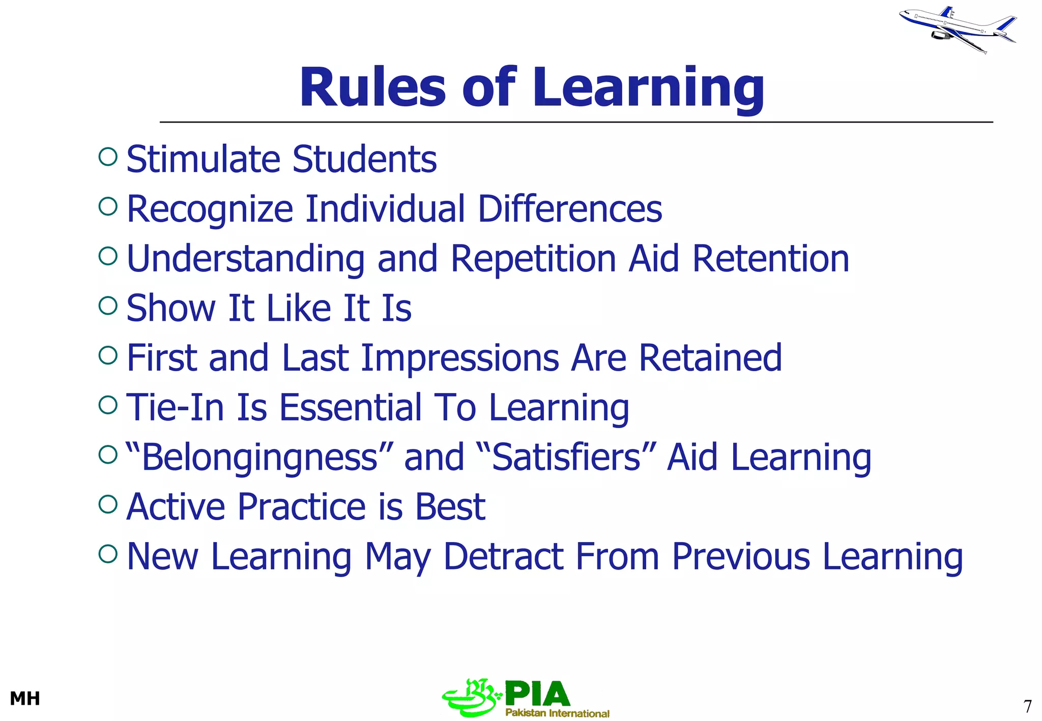 Rules of Learning Stimulate Students Recognize Individual Differences Understanding and Repetition Aid Retention Show It Like It Is First and Last Impressions Are Retained Tie-In Is Essential To Learning “ Belongingness” and “Satisfiers” Aid Learning Active Practice is Best New Learning May Detract From Previous Learning 