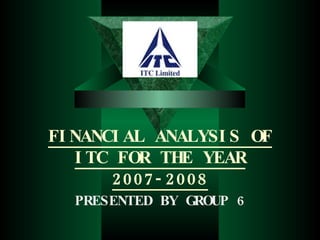 FINANCIAL ANALYSIS OF ITC FOR THE YEAR 2007-2008 PRESENTED BY GROUP 6 
