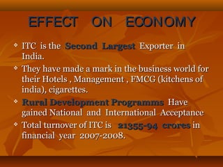 EFFECT ON ECONOMYEFFECT ON ECONOMY
 ITC is theITC is the Second LargestSecond Largest Exporter inExporter in
India.India.
 They have made a mark in the business world forThey have made a mark in the business world for
their Hotels , Management , FMCG (kitchens oftheir Hotels , Management , FMCG (kitchens of
india), cigarettes.india), cigarettes.
 Rural Development ProgrammsRural Development Programms HaveHave
gained National and International Acceptancegained National and International Acceptance
 Total turnover of ITC isTotal turnover of ITC is 21355-94 crores21355-94 crores inin
financial year 2007-2008.financial year 2007-2008.
 