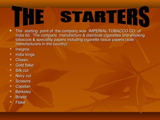  The starting point of the company was IMPERIAL TOBACCO CO. ofThe starting point of the company was IMPERIAL TOBACCO CO. of
India ltd. The company manufacture & distribute cigarettes and smokingIndia ltd. The company manufacture & distribute cigarettes and smoking
tobaccos & speciality papers including cigarette tissue papers (soletobaccos & speciality papers including cigarette tissue papers (sole
manufacturers in the country)manufacturers in the country)
 InsigniaInsignia
 India kingsIndia kings
 ClassicClassic
 Gold flakeGold flake
 Silk cutSilk cut
 Navy cutNavy cut
 ScissorsScissors
 CapstanCapstan
 BerkeleyBerkeley
 BristolBristol
 FlakeFlake
 