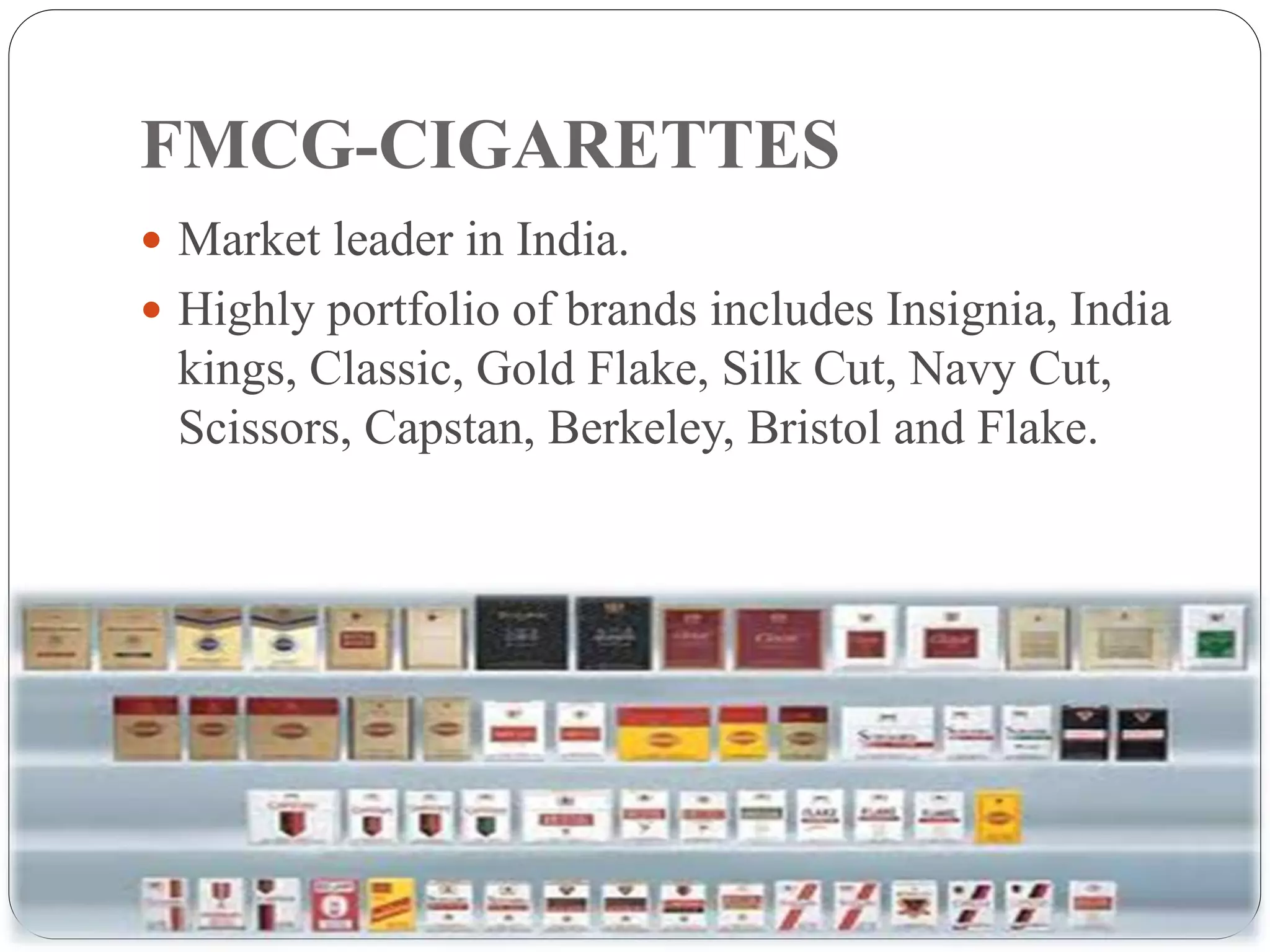 FMCG-CIGARETTES
10
 Market leader in India.
 Highly portfolio of brands includes Insignia, India
kings, Classic, Gold Flake, Silk Cut, Navy Cut,
Scissors, Capstan, Berkeley, Bristol and Flake.
 