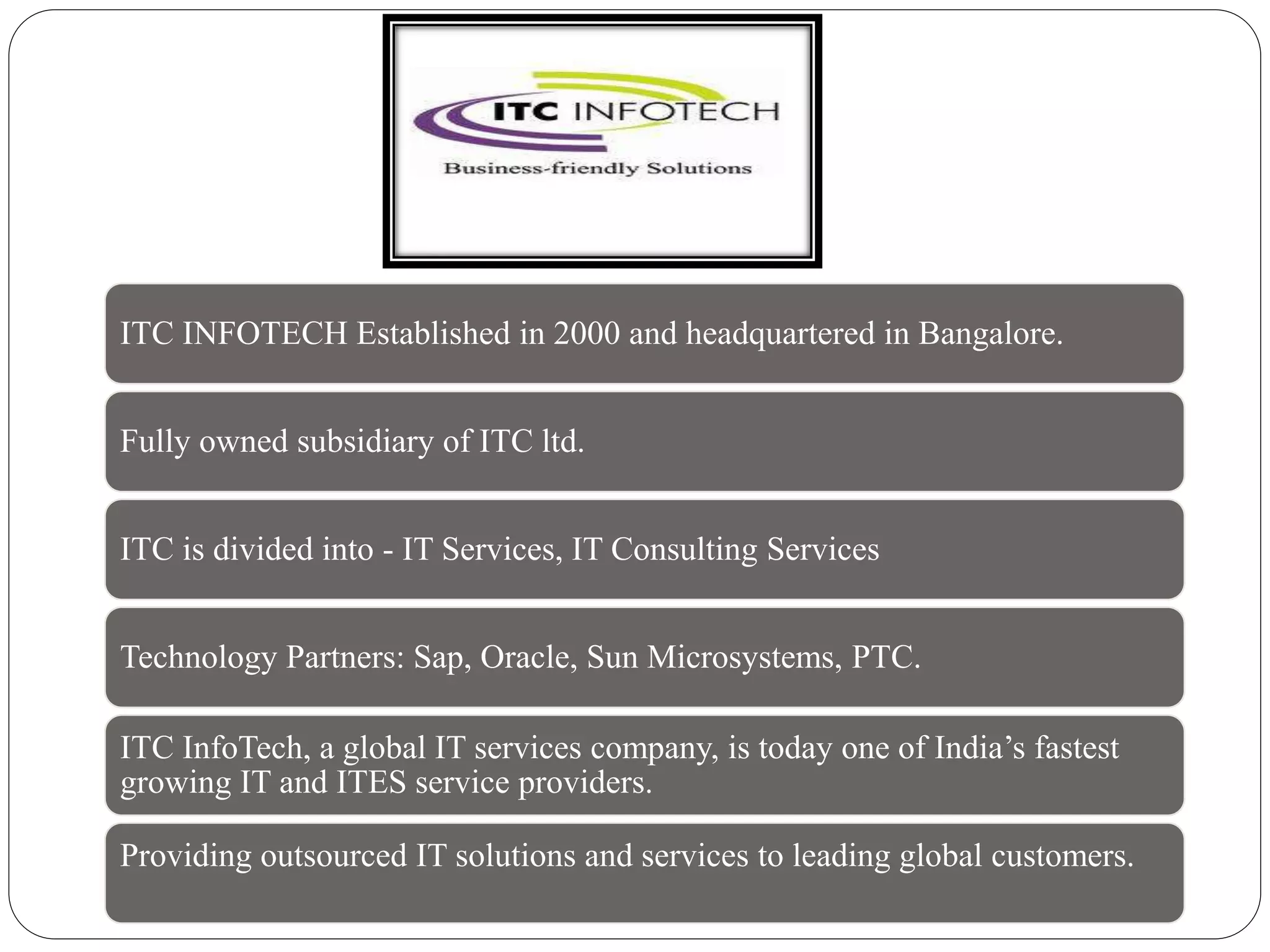 ITC INFOTECH Established in 2000 and headquartered in Bangalore.
Fully owned subsidiary of ITC ltd.
ITC is divided into - IT Services, IT Consulting Services
Technology Partners: Sap, Oracle, Sun Microsystems, PTC.
ITC InfoTech, a global IT services company, is today one of India’s fastest
growing IT and ITES service providers.
Providing outsourced IT solutions and services to leading global customers.
 