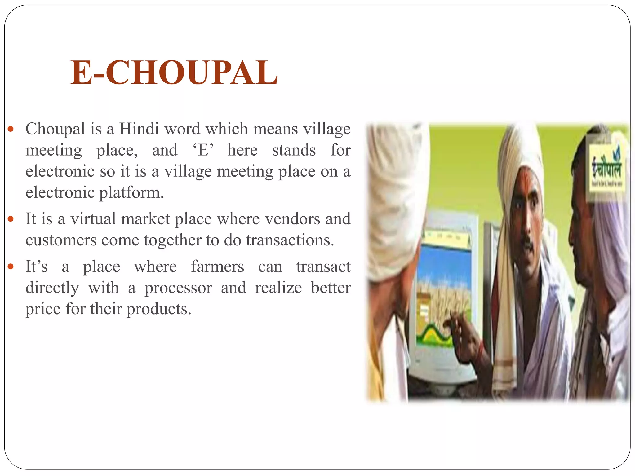 E-CHOUPAL
 Choupal is a Hindi word which means village
meeting place, and ‘E’ here stands for
electronic so it is a village meeting place on a
electronic platform.
 It is a virtual market place where vendors and
customers come together to do transactions.
 It’s a place where farmers can transact
directly with a processor and realize better
price for their products.
 