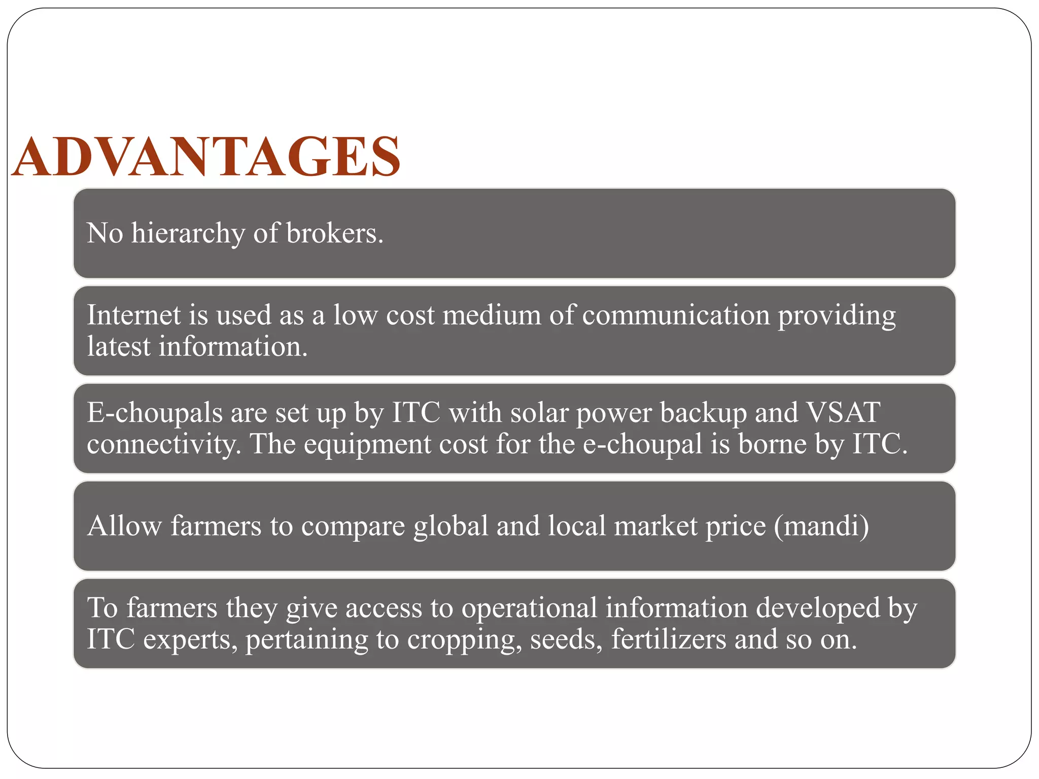 ADVANTAGES
No hierarchy of brokers.
Internet is used as a low cost medium of communication providing
latest information.
E-choupals are set up by ITC with solar power backup and VSAT
connectivity. The equipment cost for the e-choupal is borne by ITC.
Allow farmers to compare global and local market price (mandi)
To farmers they give access to operational information developed by
ITC experts, pertaining to cropping, seeds, fertilizers and so on.
 