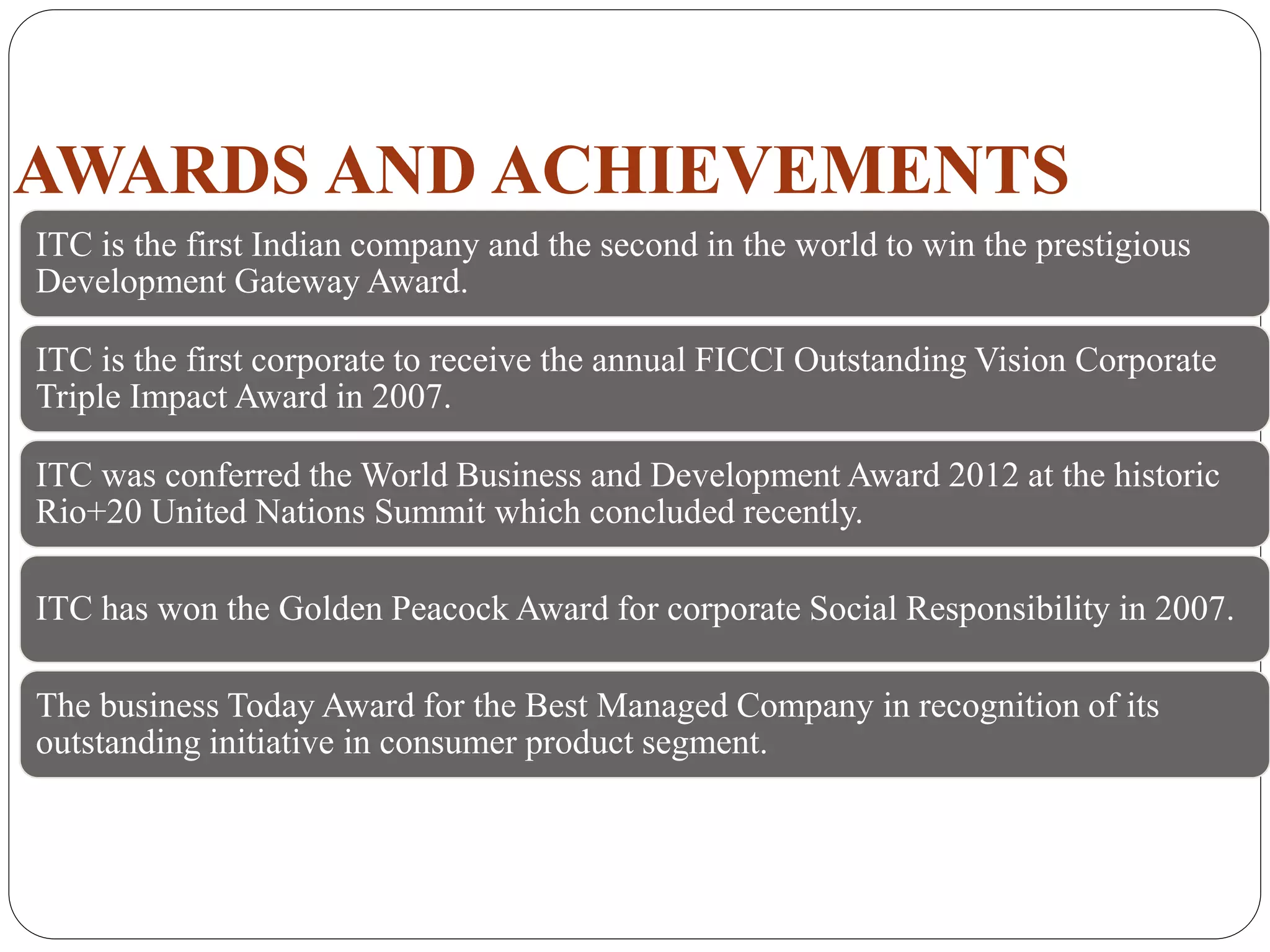 AWARDS AND ACHIEVEMENTS
ITC is the first Indian company and the second in the world to win the prestigious
Development Gateway Award.
ITC is the first corporate to receive the annual FICCI Outstanding Vision Corporate
Triple Impact Award in 2007.
ITC was conferred the World Business and Development Award 2012 at the historic
Rio+20 United Nations Summit which concluded recently.
ITC has won the Golden Peacock Award for corporate Social Responsibility in 2007.
The business Today Award for the Best Managed Company in recognition of its
outstanding initiative in consumer product segment.
 